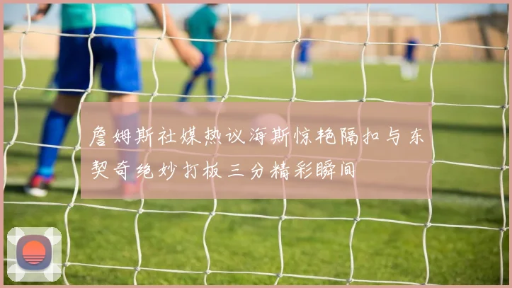 詹姆斯社媒热议海斯惊艳隔扣与东契奇绝妙打板三分精彩瞬间