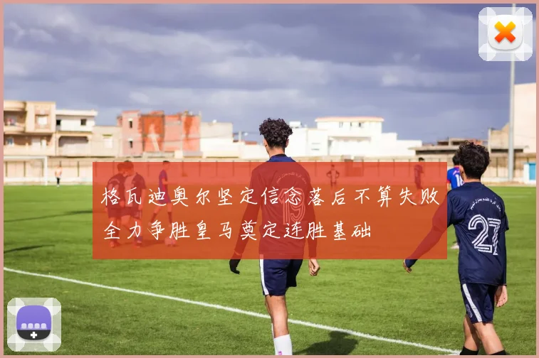 格瓦迪奥尔坚定信念落后不算失败全力争胜皇马奠定连胜基础