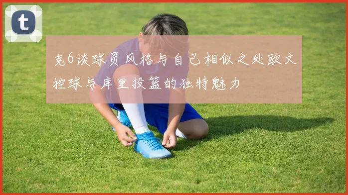 克6谈球员风格与自己相似之处欧文控球与库里投篮的独特魅力