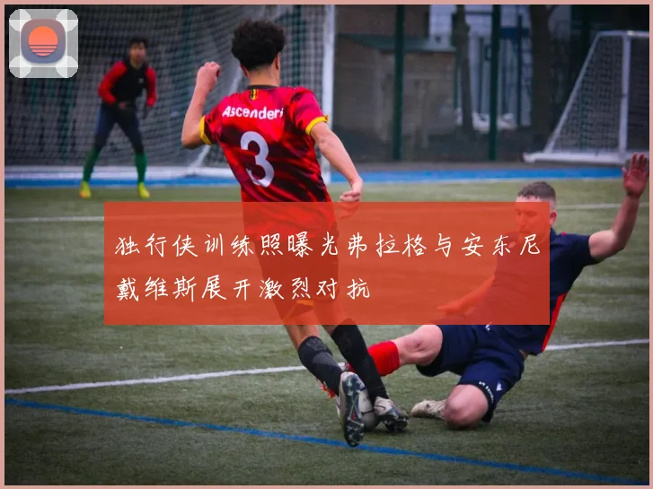 独行侠训练照曝光弗拉格与安东尼戴维斯展开激烈对抗