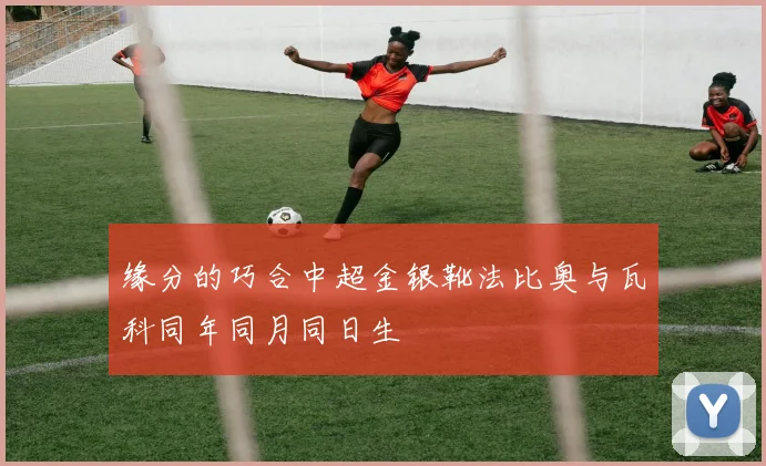 缘分的巧合中超金银靴法比奥与瓦科同年同月同日生