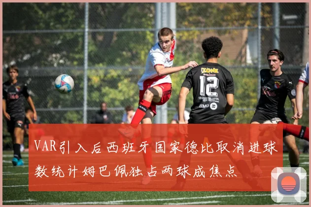 VAR引入后西班牙国家德比取消进球数统计姆巴佩独占两球成焦点