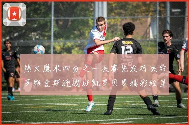 热火魔术四分之一决赛先发对决希罗维金斯迎战班凯罗贝恩精彩纷呈