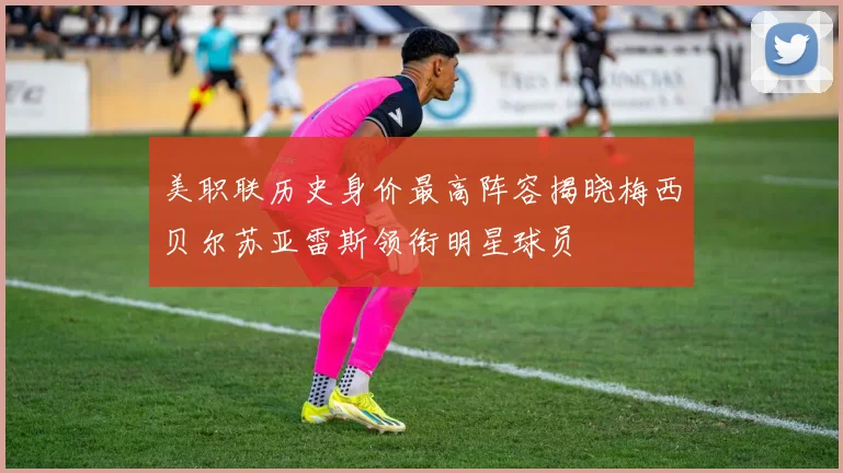 美职联历史身价最高阵容揭晓梅西贝尔苏亚雷斯领衔明星球员