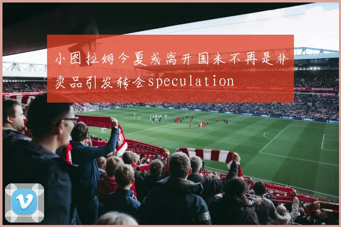 小图拉姆今夏或离开国米不再是非卖品引发转会speculation