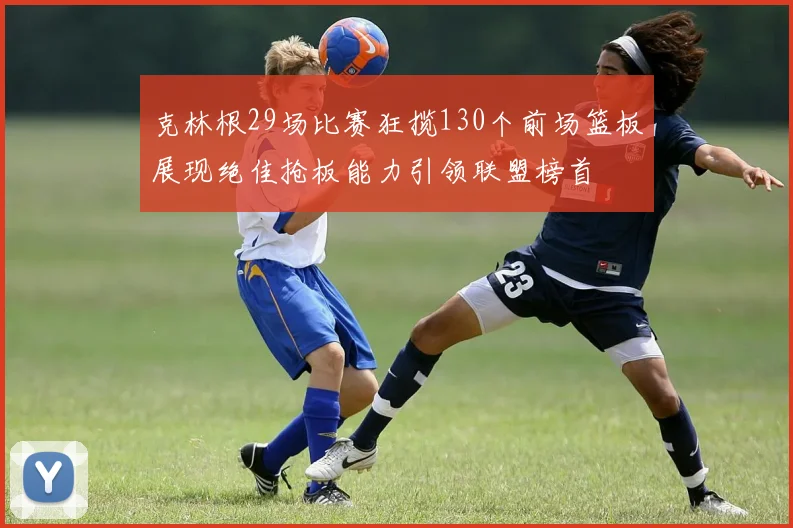 克林根29场比赛狂揽130个前场篮板展现绝佳抢板能力引领联盟榜首