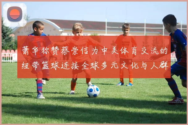 萧华称赞蔡崇信为中美体育交流的纽带篮球连接全球多元文化与人群