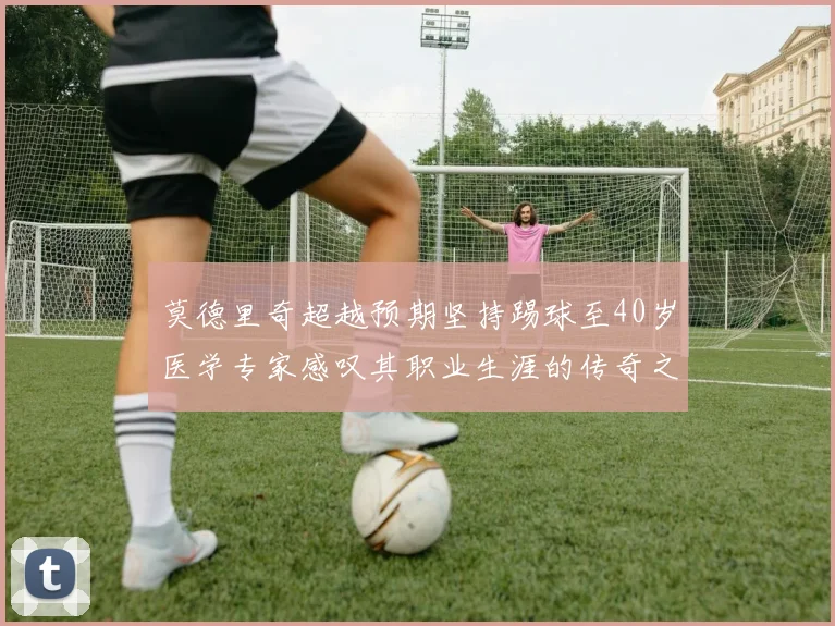 莫德里奇超越预期坚持踢球至40岁医学专家感叹其职业生涯的传奇之路