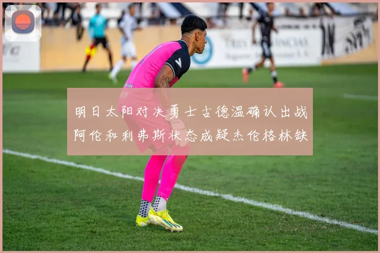 明日太阳对决勇士古德温确认出战阿伦和利弗斯状态成疑杰伦格林缺席比赛