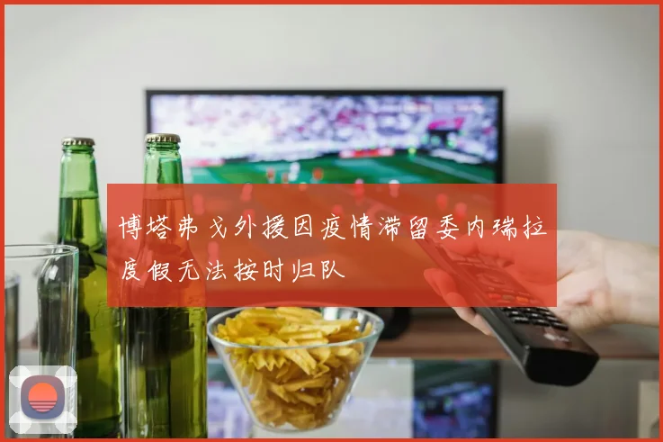 博塔弗戈外援因疫情滞留委内瑞拉度假无法按时归队