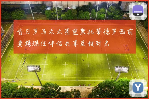 昔日罗马太太团重聚托蒂德罗西前妻携现任伴侣共享度假时光