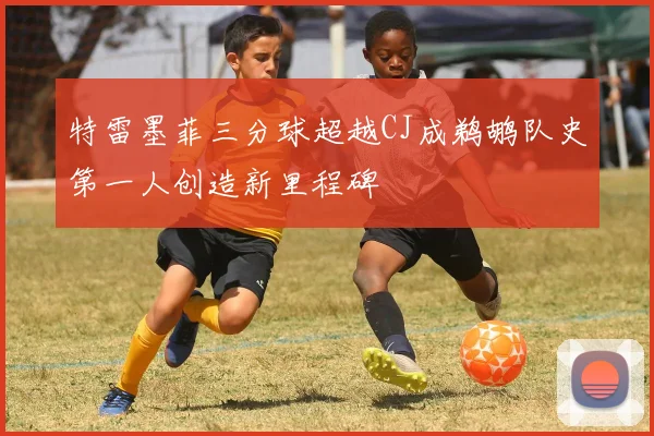 特雷墨菲三分球超越CJ成鹈鹕队史第一人创造新里程碑