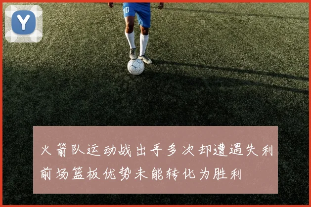 火箭队运动战出手多次却遭遇失利前场篮板优势未能转化为胜利