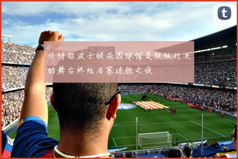 怀特称波士顿花园球馆是极致对决的舞台终结活塞连胜之夜
