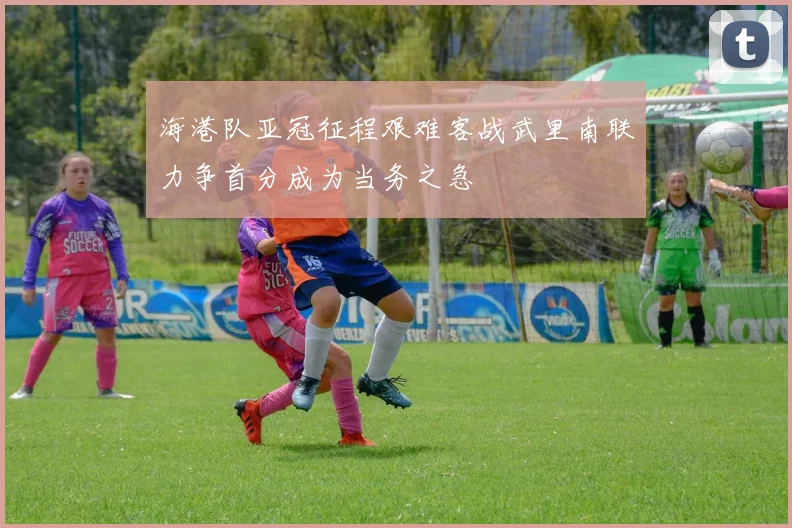 海港队亚冠征程艰难客战武里南联力争首分成为当务之急