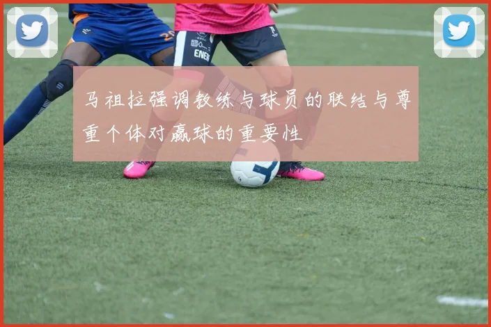 马祖拉强调教练与球员的联结与尊重个体对赢球的重要性