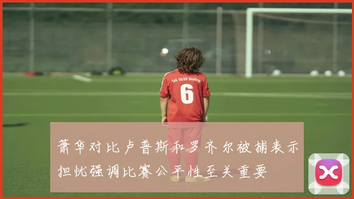 萧华对比卢普斯和罗齐尔被捕表示担忧强调比赛公平性至关重要