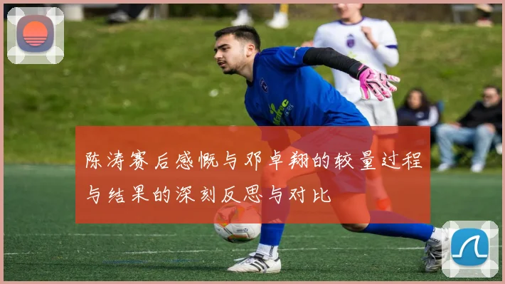陈涛赛后感慨与邓卓翔的较量过程与结果的深刻反思与对比